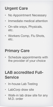 Urgent Care
No Appointment Necessary
Immediate medical attention
On-site xrays, Physicals, etc.
Workers Comp, Flu Shots, etc.

Primary Care
Schedule appointments with the provider of your choice

LAB accredited Full-Service
In-house Lab Testing
LabCorp draw site
Walk-in lab draw site for any M.D. order